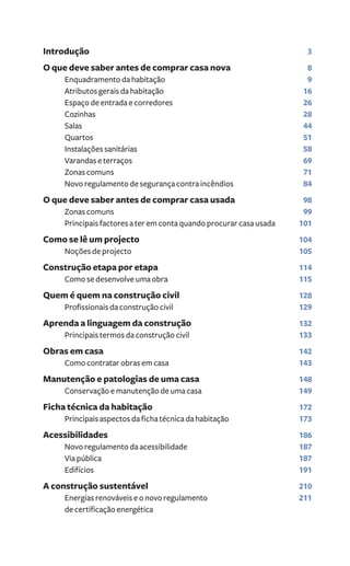Introdução 3 
O que deve saber antes de comprar casa nova 8 
Enquadramento da habitação 9 
Atributos gerais da habitação 16 
Espaço de entrada e corredores 26 
Cozinhas 28 
Salas 44 
Quartos 51 
Instalações sanitárias 58 
Varandas e terraços 69 
Zonas comuns 71 
Novo regulamento de segurança contra incêndios 84 
O que deve saber antes de comprar casa usada 98 
Zonas comuns 99 
Principais factores a ter em conta quando procurar casa usada 101 
Como se lê um projecto 104 
Noções de projecto 105 
Construção etapa por etapa 114 
Como se desenvolve uma obra 115 
Quem é quem na construção civil 128 
Profissionais da construção civil 129 
Aprenda a linguagem da construção 132 
Principais termos da construção civil 133 
Obras em casa 142 
Como contratar obras em casa 143 
Manutenção e patologias de uma casa 148 
Conservação e manutenção de uma casa 149 
Ficha técnica da habitação 172 
Principais aspectos da ficha técnica da habitação 173 
Acessibilidades 186 
Novo regulamento da acessibilidade 187 
Via pública 187 
Edifícios 191 
A construção sustentável 210 
Energias renováveis e o novo regulamento 211 
de certificação energética 
 
