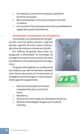 • Em cada piso um ponto de entrada por cada 800 m2 
de área bruta de piso; 
• Não existam grades e cercas que impeçam a entrada 
no edifício; 
• Se a entrada se fizer pela janela deve haver possibilidade de 
engate das escadas de bombeiros. 
Sinalização e instalações de emergência 
A sinalização e as instalações de emergên-cia 
têm como fim último permitir a fuga das 
pessoas e garantir de outro modo a interven-ção 
eficaz dos meios de combate ao incêndio. 
Em edifícios de grande altura deve ser 
assegurada a alimentação de iluminação de 
emergência em pelo menos uma hora, de modo 
a possibilitar a evacuação das pessoas em segu-rança. 
Os grupos electrogéneos ou as baterias de 
acumuladores que são normalmente utilizados 
como fontes alternativas de fornecimento de 
emergência deverão assegurar o funcionamen-to 
dos seguintes equipamentos: 
• Sistemas de detecção de incêndios 
e equipamentos para controlo de 
fumo; 
• Elevadores; 
• Sistemas de comunicação, de sinalização e de alarme; 
• Sistemas de bombagem de águas para a rede de 
incêndios. 
90 guia prático da habitação 
 