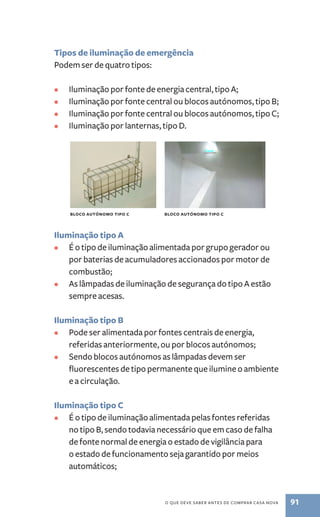 Tipos de iluminação de emergência 
Podem ser de quatro tipos: 
• Iluminação por fonte de energia central, tipo A; 
• Iluminação por fonte central ou blocos autónomos, tipo B; 
• Iluminação por fonte central ou blocos autónomos, tipo C; 
• Iluminação por lanternas, tipo D. 
bloco autónomo tipo C bloco autónomo tipo C 
Iluminação tipo A 
• É o tipo de iluminação alimentada por grupo gerador ou 
por baterias de acumuladores accionados por motor de 
combustão; 
• As lâmpadas de iluminação de segurança do tipo A estão 
o que deve saber antes de comprar casa nova 91 
sempre acesas. 
Iluminação tipo B 
• Pode ser alimentada por fontes centrais de energia, 
referidas anteriormente, ou por blocos autónomos; 
• Sendo blocos autónomos as lâmpadas devem ser 
fluorescentes de tipo permanente que ilumine o ambiente 
e a circulação. 
Iluminação tipo C 
• É o tipo de iluminação alimentada pelas fontes referidas 
no tipo B, sendo todavia necessário que em caso de falha 
de fonte normal de energia o estado de vigilância para 
o estado de funcionamento seja garantido por meios 
automáticos; 
 
