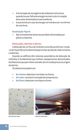 • A iluminação de emergência de ambiente só funciona 
quando houver falha de energia normal e a de circulação 
deve estar alimentada em permanência; 
• A autonomia em caso da energia normal deve ser no mínimo 
de uma hora. 
Iluminação Tipo D 
• São normalmente lanternas portáteis alimentadas por 
pilhas ou baterias. 
Detecção, alarme e alerta 
A detecção de um foco de incêndio numa fase preliminar revela- 
-se de importância fundamental para evitar perdas de vidas humanas 
e materiais. 
Quando os edifícios têm sistemas automáticos de detecção de 
incêndios é fundamental que tenham equipamentos denominados 
de detectores que permitam assinalar de um modo precoce a origem 
do alarme. 
Os detectores podem ser: 
• De chama: detectam com base na chama; 
• De calor: sensíveis à variação de temperatura; 
• De fumo: detectam com base no fumo. 
detector de fumo rede de sprinklers 
92 guia prático da habitação 
 