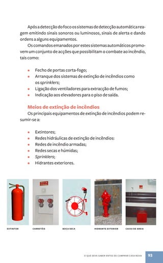 Após a detecção do foco os sistemas de detecção automática rea-gem 
emitindo sinais sonoros ou luminosos, sinais de alerta e dando 
o que deve saber antes de comprar casa nova 93 
ordens a alguns equipamentos. 
Os comandos emanados por estes sistemas automáticos promo-vem 
um conjunto de acções que possibilitam o combate ao incêndio, 
tais como: 
• Fecho de portas corta­‑fogo; 
• Arranque dos sistemas de extinção de incêndios como 
os sprinklers; 
• Ligação dos ventiladores para extracção de fumos; 
• Indicação aos elevadores para o piso de saída. 
Meios de extinção de incêndios 
Os principais equipamentos de extinção de incêndios podem re-sumir- 
se a: 
• Extintores; 
• Redes hidráulicas de extinção de incêndios: 
• Redes de incêndio armadas; 
• Redes secas e húmidas; 
• Sprinklers; 
• Hidrantes exteriores. 
extintor carretéis boca seca hidrante exterior caixa de areia 
 