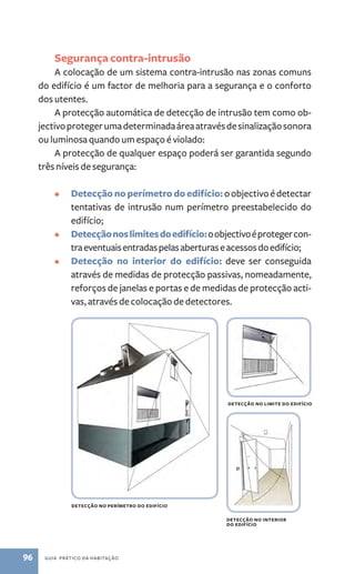 Segurança contra­‑intrusão 
A colocação de um sistema contra­‑ 
intrusão nas zonas comuns 
do edifício é um factor de melhoria para a segurança e o conforto 
dos utentes. 
A protecção automática de detecção de intrusão tem como ob-jectivo 
proteger uma determinada área através de sinalização sonora 
ou luminosa quando um espaço é violado: 
A protecção de qualquer espaço poderá ser garantida segundo 
três níveis de segurança: 
• Detecção no perímetro do edifício: o objectivo é detectar 
tentativas de intrusão num perímetro preestabelecido do 
edifício; 
• Detecção nos limites do edifício: o objectivo é proteger con-tra 
eventuais entradas pelas aberturas e acessos do edifício; 
• Detecção no interior do edifício: deve ser conseguida 
através de medidas de protecção passivas, nomeadamente, 
reforços de janelas e portas e de medidas de protecção acti-vas, 
através de colocação de detectores. 
detecção no perímetro do edifício 
96 guia prático da habitação 
detecção no limite do edifício 
detecção no interior 
do edifício 
 