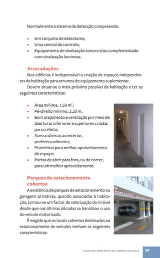 Normalmente o sistema de detecção compreende: 
• Um conjunto de detectores; 
• Uma central de controlo; 
• Equipamento de sinalização sonoro e/ou complementado 
o que deve saber antes de comprar casa nova 97 
com sinalização luminosa. 
Arrecadações 
Nos edifícios é indispensável a criação de espaços independen-tes 
da habitação para arrumos de equipamento suplementar. 
Devem situar­‑ 
se o mais próximo possível da habitação e ter as 
seguintes características: 
• Área mínima: 1,50 m2; 
• Pé­‑direito 
mínimo: 2,20 m; 
• Bom arejamento e ventilação por meio de 
aberturas inferiores e superiores criadas 
para o efeito; 
• Acesso directo ao exterior, 
preferencialmente; 
• Prateleiras para melhor aproveitamento 
do espaço; 
• Portas de abrir para fora, ou de correr, 
para um melhor aproveitamento. 
Parques de estacionamento 
cobertos 
A existência de parques de estacionamento ou 
garagens privativas, quando associadas à habita-ção, 
tornou­‑se 
um factor de valorização do imóvel 
desde que nas últimas décadas se banalizou o uso 
do veículo motorizado. 
É exigido que os locais cobertos destinados ao 
estacionamento de veículos tenham as seguintes 
características: 
 