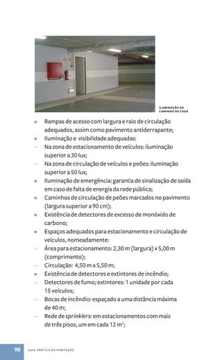 • Rampas de acesso com largura e raio de circulação 
adequados, assim como pavimento antiderrapante; 
• Iluminação e visibilidade adequadas: 
– Na zona de estacionamento de veículos: iluminação 
superior a 30 lux; 
– Na zona de circulação de veículos e peões: iluminação 
superior a 50 lux; 
• Iluminação de emergência: garantia de sinalização de saída 
em caso de falta de energia da rede pública; 
• Caminhos de circulação de peões marcados no pavimento 
(largura superior a 90 cm); 
• Existência de detectores de excesso de monóxido de 
carbono; 
• Espaços adequados para estacionamento e circulação de 
veículos, nomeadamente: 
– Área para estacionamento: 2,30 m (largura) x 5,00 m 
(comprimento); 
– Circulação: 4,50 m a 5,50 m; 
• Existência de detectores e extintores de incêndio; 
– Detectores de fumo; extintores: 1 unidade por cada 
15 veículos; 
– Bocas de incêndio: espaçado a uma distância máxima 
de 40 m; 
– Rede de sprinklers:­em 
98 guia prático da habitação 
estacionamentos com mais 
de três pisos, um em cada 12 m2; 
iluminação de 
caminho de fuga 
 