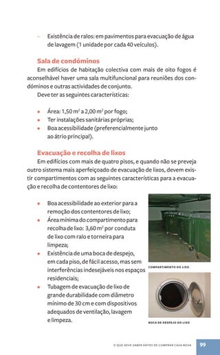– Existência de ralos:­em 
pavimentos para evacuação de água 
de lavagem (1 unidade por cada 40 veículos). 
Sala de condóminos 
Em edifícios de habitação colectiva com mais de oito fogos é 
aconselhável haver uma sala multifuncional para reuniões dos con-dóminos 
e outras actividades de conjunto. 
Deve ter as seguintes características: 
• Área: 1,50 m2 a 2,00 m2 por fogo; 
• Ter instalações sanitárias próprias; 
• Boa acessibilidade (preferencialmente junto 
o que deve saber antes de comprar casa nova 99 
ao átrio principal). 
Evacuação e recolha de lixos 
Em edifícios com mais de quatro pisos, e quando não se preveja 
outro sistema mais aperfeiçoado de evacuação de lixos, devem exis-tir 
compartimentos com as seguintes características para a evacua-ção 
e recolha de contentores de lixo: 
• Boa acessibilidade ao exterior para a 
remoção dos contentores de lixo; 
• Área mínima do compartimento para 
recolha de lixo: 3,60 m2 por conduta 
de lixo com ralo e torneira para 
limpeza; 
• Existência de uma boca de despejo, 
em cada piso, de fácil acesso, mas sem 
interferências indesejáveis nos espaços 
residenciais; 
• Tubagem de evacuação de lixo de 
grande durabilidade com diâmetro 
mínimo de 30 cm e com dispositivos 
adequados de ventilação, lavagem 
e limpeza. 
compartimento do lixo 
boca de despejo do lixo 
 