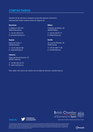 Nuestra red de oficinas en España nos permite abarcar el territorio
nacional para todas nuestras líneas de negocio en:
CONTÁCTANOS
Barcelona
C/Valencia, 307-313
08009 Barcelona
T: +34 93 476 01 03
E: barcelona@hays.es
Madrid
Plaza de Colón, 2
28046 Madrid
T: +34 91 456 69 98
E: madrid@hays.es
Valencia
Plaza del Ayuntamiento, 19
46002 Valencia
T: +34 96 353 20 70
E: valencia@hays.es
Bilbao
C/Ibañez de Bilbao, 28
48009 Bilbao
T: +34 94 423 87 17
E: bilbao@hays.es
Sevilla
Av. Luis de Morales, 32
41018 Sevilla
T: +34 95 498 77 38
E: sevilla@hays.es
© Copyright Hays plc 2016 HAYS, the Corporate and Sector H devices, Recruiting experts worldwide, the HAYS Recruiting experts worldwide logo and
Powering the World of Work are trade marks of Hays plc. The Corporate and Sector H devices are original designs protected by registration in many
countries. All rights are reserved. The reproduction or transmission of all or part of this work, whether by photocopying or storing in any medium by
electronic means or otherwise, without the written permission of the owner, is restricted. The commission of any unauthorised act in relation to the
work may result in civil and/or criminal action. ES-14305
hays.es
Para saber más acerca de nuestra red mundial de oficinas, consulta hays.es
@HaysEspana
@GuiaHays2016 Supported by the British Chamber of Commerce in Spain
 