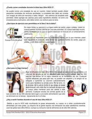 ¿Puedo comer ensaladas durante la dieta Iaso Ultra HCG 2?
Se puede comer una ensalada de vez en cuando. Usted también puede añadir
pequeñas cantidades de verduras aprobadas. La ensalada sólo debe ser rociada
con vinagre de sidra de manzana o salsa. Ningún otro aderezo de ensalada está
permitido. Debe agregar las calorías para cada ingrediente añadido. Si come una
ensalada para el almuerzo, sólo debe comer una verdura para la cena.
¿Qué tipos de ejercicio son permitidos en la fase 2 de la dieta?
Es mejor limitar su ejercicio a un ligero estilo de cardio, yoga o pilates. Usted no
querrá quemar muchas calorías en una sola actividad. Su cuerpo está bajo mucho
estrés fisiológico por lo que no querrá destrozar el músculo en un entrenamiento
extenuante.
El ejercicio es importante para su estabilidad mental, por lo que mientras usted
está siguiendo el protocolo, debe limitar los ejercicios fuertes de cardio, yoga y/o
pilates, y solo debe caminar a paso ligero.
¿Qué pasa si hago trampa?
Bajo la influencia de Iaso Ultra HCG 2 la sangre se satura con los alimentos y el
volumen de sangre ya se ha adaptado para que pueda apenas usar las 500
calorías que entran en el tracto intestinal en el transcurso del día. Cualquier
ingreso adicional, por poco que sea, no pueden ser alojados y la sangre se ve
obligada a aumentar su volumen suficientemente
como para mantener la comida extra. Por lo tanto, no
es el peso de lo que se come lo que juega un papel
determinante, sino más bien la cantidad de agua que
el cuerpo debe mantener para dar cabida a este
alimento. Cualquier exceso de comida aparte de la
que proviene de las 500 calorías dará lugar a una sobre alimentación que sólo
se eliminará con el tiempo, típicamente de 4 a 5 días.
¿Voy a sentir hambre durante el uso de Iaso Ultra HCG 2?
Debido a que la HCG está movilizando la grasa almacenada, su cuerpo va a estar constantemente
alimentado por esta grasa. La mayoría de la gente reporta una sensación de estar satisfechos mientras
usan las gotas Iaso Ultra HCG 2, aunque su consumo real de alimentos es de sólo 500 calorías.
Equipo Éxito Residual 2011 - 2013 © Derechos Reservados Página 13
 