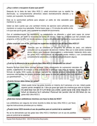 ¿Voy a volver a recuperar el peso que perdí?
Después de la dieta de Iaso Ultra HCG 2, usted encontrara que su apetito ha
disminuido, su comportamiento alimenticio estará dramáticamente alterado y tu
cuerpo, por supuesto, ha cambiado.
Esta es la oportunidad perfecta para adoptar un estilo de vida saludable para
mantener su peso.
Usted se dará cuenta que una cantidad mínima de ejercicio será suficiente para
mantener un cuerpo muy saludable. Podría hacer yoga, o 15 minutos de cardio al día,
o lo que sea que le guste, para mantener su corazón en movimiento.
Con el restablecimiento del hipotálamo, su metabolismo es diferente y usted será capaz de comer
moderadamente, sin sentir la necesidad de comer en exceso. Entre las personas que han probado este
programa, el 85 y el 90% han tenido escasa o ninguna dificultad para mantener su nuevo peso ideal.
¿Debo consultar con mi Dr. para que me supervise durante el uso de Iaso Ultra HCG 2?
Siempre que se considere un programa de pérdida de peso, uno debería
consultar con su proveedor de atención médica. Más aun si está siendo recetada
ahora mismo para cualquier otra condición o enfermedad. Habiendo dicho esto,
las gotas HCG homeopáticas no requieren receta médica y son consideradas
completamente saludables y no tienen contra-indicación alguna.
¿Cuál es la diferencia de su producto Iaso Ultra HCG 2 comparado con otros?
Nuestra fórmula única tiene muchas ventajas, como añadimiento de supresores naturales del
apetito, suplementos de energía y otros para ayudar a optimizar esta dieta al máximo. Nuestra
fórmula de gotas HCG quizás no tengan siempre los mejores precios comparadas a otras
versiones más baratas de dudoso proceder, pero tienen la más alta calidad y son muy efectivas.
¡Lo garantizamos!
¿Cuánto tiempo debo tomar las gotas?
Usted puede tomar las gotas durante un máximo de 6 semanas a la vez. Usted puede
esperar perder alrededor de 1 libra de grasa por cada día mientras que este en la dieta.
Si usted tiene más de 35 a 40 libras que perder, puede hacer más ciclos después de
tomar un descanso de 6 semanas. Personas han perdido más de 200 libras con las
gotas Iaso Ultra HCG 2.
¿Está bien tomar antibióticos mientras uno hace la dieta de HCG?
Los antibióticos son seguros de tomar durante la dieta de Iaso Ultra HCG 2, por favor,
siga las instrucciones provistas por su médico.
¿Puedo tomar HCG durante el uso de pastillas para el control de la natalidad?
No se ha demostrado que las gotas Iaso Ultra HCG 2 interfieren con el uso de pastillas
para el control de la natalidad.
Equipo Éxito Residual 2011 - 2013 © Derechos Reservados Página 15
 