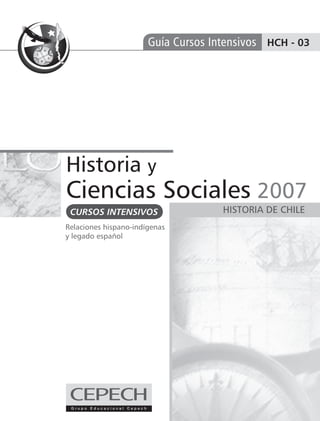 Guía Cursos Intensivos HCH - 03




Historia y
Ciencias Sociales 2007
 CURSOS INTENSIVOS                   HISTORIA DE CHILE
Relaciones hispano-indígenas
y legado español
 