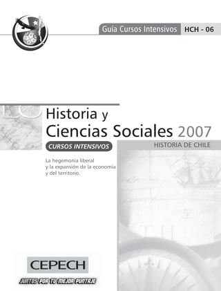 Guía Cursos Intensivos HCH - 06




Historia y
Ciencias Sociales 2007
 CURSOS INTENSIVOS                   HISTORIA DE CHILE

La hegemonía liberal
y la expansión de la economía
y del territorio.
 
