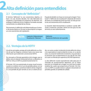 2    Alta definición para entendidos
     2.1 Concepto de“definición”
     El término “definición” es una característica objetiva, en        El grado de detalle con el que se construye la imagen (“reso-
     base a la cual, durante décadas, han sido fabricados los          lución” o “definición de visualización”) depende del número
     receptores y transmitidos los programas de televisión. Sin        de líneas y la cantidad de puntos por línea. Se trata por tan-
     embargo, la definición de las imágenes ha estado asociada         to de una característica de la visualización.
     comúnmente a la calidad de las mismas.
                                                                       La situación ideal técnicamente se produce cuando defi-
     Técnicamente, la definición está determinada por el núme-         nición y resolución coinciden. Dentro de esta guía, los dos
     ro de puntos básicos en los que se descompone la imagen,          términos se usan indistintamente.
     y es una característica de la grabación.



                          NOTA          Captación (Videocámaras) u Definición
                                        Visualización (Televisor) u Resolución/Definición de la pantalla




     2.2. Ventajas de la HDTV
     Una de las principales ventajas de la alta definición es el he-   dio con varios canales, la televisión de alta definición ofrece
     cho de que las imágenes contienen hasta cinco veces más           a los espectadores la oportunidad de recrear, en su sala de
     información que la televisión convencional (SDTV).                estar, una situación totalmente envolvente, muy parecida a
                                                                       la sensación que se experimenta en una sala de cine. Esto
     Por otra parte, el formato geométrico de la imagen, que se        es lo que se entiende por experiencia HD (HD Experience).
     define como la relación horizontal/vertical, es diferente: en
     HDTV es 16:9 y en SDTV es predominantemente 4:3.                  La alta definición resulta especialmente adecuada para el
                                                                       visionado de acontecimientos deportivos, por la mayor
     El formato 16:9, muy aproximado al campo visual humano,           precisión en el detalle de la imagen, así como por la mayor
     cuando se combina con el uso de pantallas planas con las          amplitud de cuadro que proporciona el formato 16:9. Gra-
     dimensiones idóneas, aumenta el realismo de las imágenes.         cias a la HDTV, se puede visionar cualquier retrasmisión en
     Si a una pantalla de gran tamaño se une un sistema de au-         pantallas grandes sin pérdida de calidad.




18
 