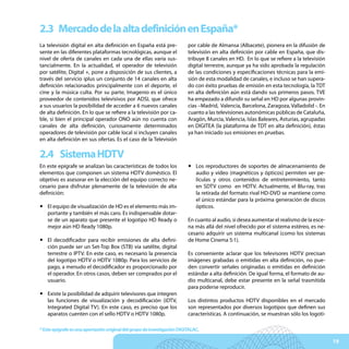 2.3 Mercado de la alta definición en España*
La televisión digital en alta definición en España está pre-              por cable de Almansa (Albacete), pionera en la difusión de
sente en las diferentes plataformas tecnológicas, aunque el               televisión en alta definición por cable en España, que dis-
nivel de oferta de canales en cada una de ellas varía sus-                tribuye 8 canales en HD. En lo que se refiere a la televisión
tancialmente. En la actualidad, el operador de televisión                 digital terrestre, aunque ya ha sido aprobada la regulación
por satélite, Digital +, pone a disposición de sus clientes, a            de las condiciones y especificaciones técnicas para la emi-
través del servicio iplus un conjunto de 14 canales en alta               sión de esta modalidad de canales, e incluso se han supera-
definición relacionados principalmente con el deporte, el                 do con éxito pruebas de emisión en esta tecnología, la TDT
cine y la música culta. Por su parte, Imagenio es el único                en alta definición aún está dando sus primeros pasos. TVE
proveedor de contenidos televisivos por ADSL que ofrece                   ha empezado a difundir su señal en HD por algunas provin-
a sus usuarios la posibilidad de acceder a 6 nuevos canales               cias –Madrid, Valencia, Barcelona, Zaragoza, Valladolid -. En
de alta definición. En lo que se refiere a la televisión por ca-          cuanto a las televisiones autonómicas públicas de Cataluña,
ble, si bien el principal operador ONO aún no cuenta con                  Aragón, Murcia, Valencia, Islas Baleares, Asturias, agrupadas
canales de alta definición, curiosamente determinados                     en DIGITEA (la plataforma de TDT en alta definición), éstas
operadores de televisión por cable local sí incluyen canales              ya han iniciado sus emisiones en pruebas.
en alta definición en sus ofertas. Es el caso de la Televisión

2.4 Sistema HDTV
En este epígrafe se analizan las características de todos los             y Los reproductores de soportes de almacenamiento de
elementos que componen un sistema HDTV doméstico. El                        audio y vídeo (magnéticos y ópticos) permiten ver pe-
objetivo es asesorar en la elección del equipo correcto ne-                 lículas y otros contenidos de entretenimiento, tanto
cesario para disfrutar plenamente de la televisión de alta                  en SDTV como en HDTV. Actualmente, el Blu-ray, tras
definición:                                                                 la retirada del formato rival HD-DVD se mantiene como
                                                                            el único estándar para la próxima generación de discos
y El equipo de visualización de HD es el elemento más im-                   ópticos.
  portante y también el más caro. Es indispensable dotar-
  se de un aparato que presente el logotipo HD Ready o                    En cuanto al audio, si desea aumentar el realismo de la esce-
  mejor aún HD Ready 1080p.                                               na más allá del nivel ofrecido por el sistema estéreo, es ne-
                                                                          cesario adquirir un sistema multicanal (como los sistemas
y El decodificador para recibir emisiones de alta defini-                 de Home Cinema 5:1).
  ción puede ser un Set-Top Box (STB) vía satélite, digital
  terrestre o IPTV. En este caso, es necesario la presencia               Es conveniente aclarar que los televisores HDTV precisan
  del logotipo HDTV o HDTV 1080p. Para los servicios de                   imágenes grabadas o emitidas en alta definición, no pue-
  pago, a menudo el decodificador es proporcionado por                    den convertir señales originadas o emitidas en definición
  el operador. En otros casos, deben ser comprados por el                 estándar a alta definición. De igual forma, el formato de au-
  usuario.                                                                dio multicanal, debe estar presente en la señal trasmitida
                                                                          para poderse reproducir.
y Existe la posibilidad de adquirir televisores que integren
  las funciones de visualización y decodificación (iDTV,                  Los distintos productos HDTV disponibles en el mercado
  Integrated Digital TV). En este caso, es preciso que los                son representados por diversos logotipos que definen sus
  aparatos cuenten con el sello HDTV o HDTV 1080p.                        características. A continuación, se muestran sólo los logoti-

* Este epígrafe es una aportación original del grupo de investigación DIGITALAC.

                                                                                                                                          19
 