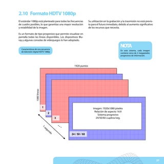2.10 Formato HDTV 1080p
El estándar 1080p está planteado para todas las frecuencias               Su utilización en la grabación y la trasmisión no está previs-
de cuadro posibles, lo que garantiza una mayor resolución                 ta para el futuro inmediato, debido al aumento significativo
y estabilidad de la imagen.                                               de los recursos que necesita.

Es un formato de tipo progresivo que permite visualizar en
pantalla todas las líneas disponibles. Los dispositivos Blu-
ray y algunas consolas de videojuegos lo han adoptado.


  Características de una secuencia
                                                                                                        NOTA
                                                                                                        En este sistema, cada imagen
  de televisión digital HDTV 1080p
                                                                                                        contiene cerca de 2 megapíxeles
                                                                                                        progresivos de información.


                                                          1920 punti
                                                            1920 puntos
              1080 linee
                      1080 líneas




                                    1                                    Immagine:1920 x 1080 pixel
                                                                           Rapporto1920x1080 píxeles
                                                                             Imagen:
                                                                                      immagine 16:9
                                                                              Relación de aspecto 16:9
                                             2                              Sistema Progressivo
                                                                                 Sistema progresivo
                                                  3                            24/50/60 quadri/s
                                                                               24/50/60 cuadros/seg.

                                    1s                …
                                    1




                                        eg
                                    se




                                          un
                                             do
                                      c..




                                                          24 / 50 / 60




                                                                                                                                           27
 