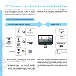 2.11 Plataformas para el disfrute doméstico de la alta definición
     Hoy en día, las emisiones televisivas ya no son el monopo-               consumo audiovisual existen cámaras de alta definición,
     lio del entretenimiento doméstico. En todos los hogares,                 películas en Blu-ray y consolas de videojuegos que propor-
     el televisor también es utilizado para otras funciones (ver              cionan un rendimiento gráfico cada vez más alto.
     vídeos, DVDs, video juegos, etc ..). Además, en el sector de



       Canales de transmisión de la televisión en alta definición doméstica
                                                                                          u
          Plataformas de difusión televisiva
                                                                              u                           Media off-line

                                                                                                                           LECTOR HD



                                 EMISIÓN
                                  ONDAS
                                  DVB-S
                                                                                                                             VCR HD




         ESTUDIO
                                 EMISIÓN                                                                               VIDEOCAMARA HD
       PRODUCCIÓN
                                  ONDAS
          HDTV
                                  DVB-T




                                               ADSL
                                                                                                                              CONSOLA DE
                                                                                                                              VIDEOJUEGOS
                                 SERVER
                                              FIBRA
                                   IP




         En esta situación, la comparación en calidad es clara-               generalizada. La señal de televisión en alta definición re-
          mente desfavorable para la SDTV.                                    quiere un mayor ancho de banda que el necesario para una
                                                                              señal en definición estándar: doble, en el mejor de los casos,
           Las emisiones televisivas pueden recuperar su po-                  o cuádruple, si es 1080i. Así, para la trasmisión de señales
            sicionamiento frente a otras formas de entreteni-                 1080p deberán ser usadas sofisticadas técnicas de compre-
            miento, que han anticipado una calidad de imagen                  sión.
           superior, cuando la alta definición se convierta en una
           tecnología de grabación y de difusión de contenidos


28
 