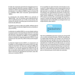 El códec de compresión generalmente adoptado para la te-            En la actualidad, las redes de banda ancha basadas en pro-
levisión digital de definición estándar es MPEG-2. Con este         tocolos IP y redes telefónicas están evolucionando hacia el
estándar se utilizan aproximadamente 4-5Mb/s por servicio           estándar ADSL2+ o superior (al menos 20 Mb/s), que tam-
de televisión. Si se utilizara el MPEG-2 para un servicio HD        bién permiten el transporte de señales de alta definición.
en modalidad 1080i serían necesarios aproximadamente                Sin embargo, esta capacidad de transmisión se reduce pro-
18Mb/s.                                                             gresivamente cuando la conexión del usuario se aleja del
                                                                    nodo central, impidiendo a una parte de los suscriptores
La introducción del estándar MPEG-4 (en particular el               IPTV recibir los servicios HD. La tecnología AVC permite au-
“MPEG-4/AVC - Part 10’ conocido como H.264) permite dis-            mentar el número de abonados factibles, pero sólo con la
minuir significativamente, en un 50%, la tasa de bits, ofre-        implementación de las redes VDSL se conseguirá tener una
ciendo una solución muy eficaz para la transmisión de con-          amplia difusión sobre redes IP.
tenido de alta definición.

En España son tres las redes que pueden utilizarse para la
HDTV: el satélite, la televisión digital terrestre y la banda an-
                                                                                  NOTA
cha en IP (IPTV).                                                                 Sobre las redes de fibra óptica es
                                                                                  ya posible garantizar estos servi-
                                                                                  cios.
La televisión vía satélite (DVB-S) es una tecnología madura y
es quizás la opción más preparada para afrontar el reto de la
alta definición. Esta situación se debe a la buena capacidad
de transmisión (alrededor de 36MB/s) y a la posibilidad de          Hay otras posibilidades para hacer convivir los servicios HD
utilizar el estándar de segunda generación DVB-S2, lo que           con un ancho de banda limitados: STB-DVR, decodificado-
aumenta aún más (entre 30 y 50%) la eficacia del transpon-          res Digital Video Recorder, que incluyen una memoria de
dedor.                                                              almacenamiento (por ejemplo, disco duro). Estos termina-
                                                                    les permiten descargar y grabar programas de televisión de
La televisión digital terrestre (DVB-T), en comparación con         alta definición a través del uso de redes locales con una tasa
el satélite, es una tecnología más reciente y tiene una capa-       de bits menor que la requerida para el visionado en tiempo
cidad de transmisión más baja (por lo general 24Mb/s por            real. Más tarde, tras el proceso de descarga, el usuario pue-
multiplexor). En este caso, el uso de la codificación AVC se        de disfrutar del contenido (download and play). Este mo-
convierte en una opción obligada para reducir la tasa de            delo no es, obviamente, adecuado para eventos en directo,
bits. Los beneficios adicionales (un aumento entre el 30 y el       pero es interesante para muchos tipos de contenidos.
50%) en términos de capacidad de transmisión, serán ofre-
cidos por el estándar DVB-T2.




                                                                                                                                     29
 