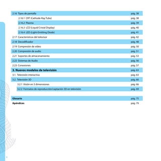 2.16 Tipos de pantalla                                          pág. 38
         2.16.1 CRT (Cathode-Ray Tube)                              pág. 38
         2.16.2 Plasma                                              pág. 39
         2.16.3 LCD (Liquid Cristal Display)                        pág. 40
         2.16.4 LED (Light-Emitting Diode)                          pág. 41
    2.17 Características del televisor                              pág. 42
    2.18 Decodificador                                              pág. 48
    2.19 Compresión de vídeo                                        pág. 50
    2.20 Compresión de audio                                        pág. 51
    2.21 Soportes de almacenamiento                                 pág. 53
    2.22 Sistemas de Audio                                          pág. 56
    2.23 Conexiones                                                 pág. 57
    3. Nuevos modelos de televisión                                 pág. 63
    3.1. Televisión interactiva                                     pág. 63
    3.2. Televisión 3D                                              pág. 66
        3.2.1 Visión en 3 dimensiones                               pág. 66
        3.2.2 Formatos de reproducción/captación 3D en televisión   pág. 69


    Glosario                                                        pág. 75
    Apéndices                                                       pág. 79




4
 