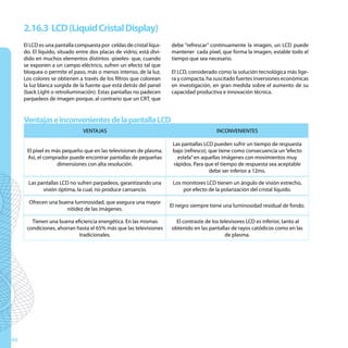 2.16.3 LCD (Liquid Cristal Display)
     El LCD es una pantalla compuesta por celdas de cristal líqui-    debe “refrescar” continuamente la imagen, un LCD puede
     do. El líquido, situado entre dos placas de vidrio, está divi-   mantener cada píxel, que forma la imagen, estable todo el
     dido en muchos elementos distintos -píxeles- que, cuando         tiempo que sea necesario.
     se exponen a un campo eléctrico, sufren un efecto tal que
     bloquea o permite el paso, más o menos intenso, de la luz.       El LCD, considerado como la solución tecnológica más lige-
     Los colores se obtienen a través de los filtros que colorean     ra y compacta, ha suscitado fuertes inversiones económicas
     la luz blanca surgida de la fuente que está detrás del panel     en investigación, en gran medida sobre el aumento de su
     (back Light o retroiluminación). Estas pantallas no padecen      capacidad productiva e innovación técnica.
     parpadeos de imagen porque, al contrario que un CRT, que


     Ventajas e inconvenientes de la pantalla LCD
                               VENTAJAS                                                   INCONVENIENTES

                                                                       Las pantallas LCD pueden sufrir un tiempo de respuesta
      El píxel es más pequeño que en las televisiones de plasma.       bajo (refresco), que tiene como consecuencia un “efecto
      Así, el comprador puede encontrar pantallas de pequeñas            estela” en aquellas imágenes con movimientos muy
                   dimensiones con alta resolución.                    rápidos. Para que el tiempo de respuesta sea aceptable
                                                                                        debe ser inferior a 12ms.

       Las pantallas LCD no sufren parpadeos, garantizando una         Los monitores LCD tienen un ángulo de visión estrecho,
             visión óptima, la cual, no produce cansancio.                 por efecto de la polarización del cristal líquido.

       Ofrecen una buena luminosidad, que asegura una mayor
                                                                      El negro siempre tiene una luminosidad residual de fondo.
                      nitidez de las imágenes.

        Tienen una buena eficiencia energética. En las mismas           El contraste de los televisores LCD es inferior, tanto al
      condiciones, ahorran hasta el 65% más que las televisiones      obtenido en las pantallas de rayos catódicos como en las
                            tradicionales.                                                    de plasma.




40
 