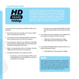 Logo HD Ready 1080p

                                                   Los fabricantes de televisores, para diferenciar los nuevos mo-
                                                   delos que tienen pantallas con resolución 1920x1080 de aque-
                                                   llos HD Ready de banda inferior, han comenzado a utilizar la pa-
                                                   labra Full HD en diferentes estilos, aunque no estén regulados
                                                   o reconocidos y no garanticen ningún requisito técnico mínimo.
                                                   Con tal objetivo, el EICTA ha actualizado el logo HD Ready com-
                                                   binándolo con 1080p y elevando los elementos mínimos reque-
                                                   ridos de las pantallas de televisión de alta definición.




     Los requisitos para los dispositivos HD Ready 1080p son los           •	 A través de una conexión digital HDMI (o también
     siguientes:                                                              DVI) con soporte HDCP, como sistema de antico-
                                                                              pia.
     y Resolución nativa de la pantalla con al menos 1080 lí-
       neas y 1920 píxeles por cada línea.                          y Las entradas HD (tanto analógicas como digitales) de-
                                                                      ben aceptar los siguientes formatos de vídeo:
     y Los formatos de vídeo soportados deben ser reproduci-
       dos sin deformaciones en la relación de aspecto.                    •	 1280x720 @ 50 y 60 Hz progresivos (720p)
                                                                           •	 1920x1080 @50 y 60 Hz entrelazados (1080i)
     y Los formatos de vídeo HD, con definición 1920x1080
       píxeles recibidos en digital, deben ser visualizados sobre
       la pantalla sin perdida de información.
                                                                    y Las entradas HD digitales deben aceptar también los si-
     y Deben ser reproducidos todos los formatos de vídeo             guientes formatos de vídeo:
       1080p a la frecuencia nativa o a una más alta.
                                                                           •	 1920x1080 @ 24 y 50 Hz progresivos (1080p)
     y Las señales HD pueden ser enviadas al monitor:

           •	 A través de una conexión analógica YPrPb: para la
              compatibilidad con otros dispositivos que ya se
              encuentran en el mercado.                                NOTA
                                                                       Se debe tener en cuenta que estos logotipos son aplicables sólo
                                                                       para la visualización, por tanto los televisores que tienen integra-
                                                                       do un decodificador digital (iDTV) y tienen el logo HD Ready o HD
                                                                       Ready 1080p, no son necesariamente capaces de decodificar las
                                                                       señales en alta definición recibidas por la antena; aún así, segura-
                                                                       mente puedan visualizar señales en alta definición que provengan
                                                                       de los puertos HDMI ó YPrPb. Los logotipos EICTA relativos a la de-
                                                                       codificación son HD TV y HD TV 1080p (véase capítulo 1).




46
 