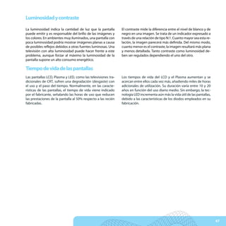 Luminosidad y contraste

La luminosidad indica la cantidad de luz que la pantalla       El contraste mide la diferencia entre el nivel de blanco y de
puede emitir y es responsable del brillo de las imágenes y     negro en una imagen. Se trata de un indicador expresado a
los colores. En ambientes muy iluminados, una pantalla con     través de una relación de tipo N:1. Cuanto mayor sea esta re-
poca luminosidad podría mostrar imágenes planas a causa        lación, la imagen parecerá más definida. Del mismo modo,
de posibles reflejos debidos a otras fuentes luminosas. Una    cuanto menor es el contraste, la imagen resultará más plana
televisión con alta luminosidad puede hacer frente a este      y menos detallada. Tanto contraste como luminosidad de-
problema, aunque forzar al máximo la luminosidad de la         ben ser regulados dependiendo el uno del otro.
pantalla supone un alto consumo energético.

Tiempo de vida de las pantallas
Las pantallas LCD, Plasma y LED, como las televisiones tra-    Los tiempos de vida del LCD y el Plasma aumentan y se
dicionales de CRT, sufren una degradación (desgaste) con       acercan entre ellos cada vez más, añadiendo miles de horas
el uso y el paso del tiempo. Normalmente, en las caracte-      adicionales de utilización. Su duración varía entre 10 y 20
rísticas de las pantallas, el tiempo de vida viene indicado    años en función del uso diario medio. Sin embargo, la tec-
por el fabricante, señalando las horas de uso que reducen      nología LED incrementa aún más la vida útil de las pantallas,
las prestaciones de la pantalla al 50% respecto a las recién   debido a las características de los diodos empleados en su
fabricadas.                                                    fabricación.




                                                                                                                               47
 
