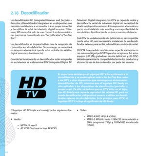 2.18 Decodificador
     Un decodificador IRD (Integrated Receiver and Decoder =           Televisión Digital Integrada). Un iDTV es capaz de recibir y
     Receptor y Decodificador Integrados) es un dispositivo que        decodificar la señal de televisión digital sin necesidad de
     permite a un televisor, a un monitor o a un proyector recibir     añadir un dispositivo externo. Esto supone un ahorro de es-
     y decodificar la señal de televisión digital terrestre. El tér-   pacio, una instalación más sencilla y una mayor facilidad de
     mino IRD nunca ha sido de uso común. Las denominacio-             uso debido a la utilización de un único mando a distancia.
     nes que más se han utilizado son “Decodificador” o “Set-Top
     Box”.                                                             Si el iDTV de un televisor de alta definición no es compatible
                                                                       con la señal HD, será necesaria la instalación de un decodi-
     Un decodificador es imprescindible para la recepción de           ficador externo para recibir y decodificar este tipo de señal.
     contenidos en alta definición. Sin embargo, se necesitará
     un receptor adecuado al tipo de señal recibida (vía satélite,     El EICTA ha expedido también unas especificaciones técni-
     digital terrestre o banda ancha)                                  cas mínimas (logotipo HD TV) para los receptores. Así, estos
                                                                       equipos (HD STB, grabadores de alta definición y HD iDTV)
     Cuando las funciones de un decodificador están integradas         deberán garantizar la compatibilidad entre los productos y
     en un televisor se le denomina iDTV (Integrated Digital TV:       el correcto uso de los contenidos por parte del usuario.



                                                     Es importante señalar que el logotipo HD TV hace referencia a la
                                                     decodificación y se puede aplicar tanto a los Set Top Box como
                                                     a los iDTV y otros dispositivos que contengan un sintonizador-
                                                     descodificador de HD, mientras que el logotipo HD Ready es
                                                     sólo aplicable a los dispositivos de visualización (pantallas y
                                                     proyectores). De ello, se deduce que un iDTV sólo con el logo-
                                                     tipo HD Ready será capaz de reproducir las señales HD, pero no
                                                     puede decodificarlas, obligando al usuario a utilizar un decodi-
                                                     ficador externo de alta definición. En la práctica, para iDTV, el
                                                     logotipo HD TV incluye el significado de HD Ready.


     El logotipo HD TV implica el manejo de los siguientes for-        y Vídeo
     matos:
                                                                              •	 MPEG-4/AVC HP@L4 a 50Hz.
     y Audio                                                                  •	 MPEG-2 MP@HL hasta 1280x720 de resolución a
                                                                                 50Hz progresivo (720p) y 1920x1080 entrelazado
            •	 MPEG-1 Layer II                                                   (1080i).
            •	 AC3/DD Plus (que incluye AC3/DD).




48
 