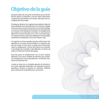 Objetivo de la guía
Esta guía explica, de una parte, los beneficios que la alta de-
finición aporta a la televisión y, de otra, ofrece información
y sugerencias para facilitar una compra adecuada a las ne-
cesidades del consumidor.

El trabajo se divide en tres capítulos que exploran todas las
potencialidades de la alta definición. En el primero, dirigido
a personas que se acercan por primera vez a esta tecnología,
se muestran los beneficios de la televisión de alta definición
con respecto a los estándares conocidos, se manifiestan las
diferencias entre los formatos 4:3 y 16:9, y se brindan algu-
nos aspectos básicos útiles para diferenciar las tecnologías
existentes de visualización, como LCD, Plasma o LED.

Los expertos y curiosos pueden encontrar información más
específica y con mayor nivel de detalle en el segundo capí-
tulo de la guía. En este texto se proporciona información
sobre la configuración correcta del entorno de visionado,
la tecnología de la pantalla, el decodificador, el sistema de
audio y el modo de conexión del equipo.

Estas dos partes se complementan con un tercer capítulo
dedicado a los nuevos modelos de televisión que compar-
ten protagonismo con la alta definición -la televisión inte-
ractiva y la televisión 3D-.

La guía se cierra con un completo glosario de términos y
con cuatro apéndices dedicados a los siguientes aspectos
específicos: distancia y posición de visionado, ambiente
para el disfrute de la alta definición y conexiones.




                                                                  5
 