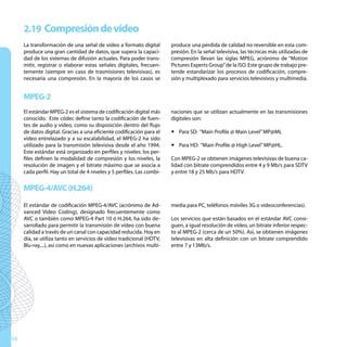 2.19 Compresión de vídeo
     La transformación de una señal de vídeo a formato digital         produce una pérdida de calidad no reversible en esta com-
     produce una gran cantidad de datos, que supera la capaci-         presión. En la señal televisiva, las técnicas más utilizadas de
     dad de los sistemas de difusión actuales. Para poder trans-       compresión llevan las siglas MPEG, acrónimo de “Motion
     mitir, registrar o elaborar estas señales digitales, frecuen-     Pictures Experts Group” de la ISO. Este grupo de trabajo pre-
     temente (siempre en caso de trasmisiones televisivas), es         tende estandarizar los procesos de codificación, compre-
     necesaria una compresión. En la mayoría de los casos se           sión y multiplexado para servicios televisivos y multimedia.


     MPEG-2
     El estándar MPEG-2 es el sistema de codificación digital más      naciones que se utilizan actualmente en las transmisiones
     conocido. Este códec define tanto la codificación de fuen-        digitales son:
     tes de audio y vídeo, como su disposición dentro del flujo
     de datos digital. Gracias a una eficiente codificación para el    y Para SD: “Main Profile @ Main Level” MP@ML
     vídeo entrelazado y a su escalabilidad, el MPEG-2 ha sido
     utilizado para la transmisión televisiva desde el año 1994.       y Para HD: “Main Profile @ High Level” MP@HL.
     Este estándar está organizado en perfiles y niveles: los per-
     files definen la modalidad de compresión y los niveles, la        Con MPEG-2 se obtienen imágenes televisivas de buena ca-
     resolución de imagen y el bitrate máximo que se asocia a          lidad con bitrate comprendidos entre 4 y 9 Mb/s para SDTV
     cada perfil. Hay un total de 4 niveles y 5 perfiles. Las combi-   y entre 18 y 25 Mb/s para HDTV.


     MPEG-4/AVC (H.264)
     El estándar de codificación MPEG-4/AVC (acrónimo de Ad-           media para PC, teléfonos móviles 3G o videoconferencias).
     vanced Video Coding), designado frecuentemente como
     AVC o también como MPEG-4 Part 10 ó H.264, ha sido de-            Los servicios que están basados en el estándar AVC consi-
     sarrollado para permitir la transmisión de vídeo con buena        guen, a igual resolución de vídeo, un bitrate inferior respec-
     calidad a través de un canal con capacidad reducida. Hoy en       to al MPEG-2 (cerca de un 50%). Así, se obtienen imágenes
     día, se utiliza tanto en servicios de vídeo tradicional (HDTV,    televisivas en alta definición con un bitrate comprendido
     Blu-ray,...), así como en nuevas aplicaciones (archivos multi-    entre 7 y 13Mb/s.




50
 