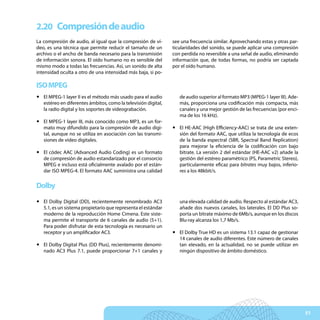 2.20 Compresión de audio
La compresión de audio, al igual que la compresión de ví-      see una frecuencia similar. Aprovechando estas y otras par-
deo, es una técnica que permite reducir el tamaño de un        ticularidades del sonido, se puede aplicar una compresión
archivo o el ancho de banda necesario para la transmisión      con perdida no reversible a una señal de audio, eliminando
de información sonora. El oído humano no es sensible del       información que, de todas formas, no podría ser captada
mismo modo a todas las frecuencias. Así, un sonido de alta     por el oído humano.
intensidad oculta a otro de una intensidad más baja, si po-

ISO MPEG
y El MPEG-1 layer II es el método más usado para el audio         de audio superior al formato MP3 (MPEG-1 layer III). Ade-
  estéreo en diferentes ámbitos, como la televisión digital,      más, proporciona una codificación más compacta, más
  la radio digital y los soportes de videograbación.              canales y una mejor gestión de las frecuencias (por enci-
                                                                  ma de los 16 kHz).
y El MPEG-1 layer III, más conocido como MP3, es un for-
  mato muy difundido para la compresión de audio digi-         y El HE-AAC (High Efficiency-AAC) se trata de una exten-
  tal, aunque no se utiliza en asociación con las transmi-       sión del formato AAC, que utiliza la tecnología de ecos
  siones de vídeo digitales.                                     de la banda espectral (SBR, Spectral Band Replication)
                                                                 para mejorar la eficiencia de la codificación con bajo
y El códec AAC (Advanced Audio Coding) es un formato             bitrate. La versión 2 del estándar (HE-AAC v2) añade la
  de compresión de audio estandarizado por el consorcio          gestión del estéreo paramétrico (PS, Parametric Stereo),
  MPEG e incluso está oficialmente avalado por el están-         particularmente eficaz para bitrates muy bajos, inferio-
  dar ISO MPEG-4. El formato AAC suministra una calidad          res a los 48kbit/s.


Dolby
y El Dolby Digital (DD), recientemente renombrado AC3             una elevada calidad de audio. Respecto al estándar AC3,
  5.1, es un sistema propietario que representa el estándar       añade dos nuevos canales, los laterales. El DD Plus so-
  moderno de la reproducción Home Cimena. Este siste-             porta un bitrate máximo de 6Mb/s, aunque en los discos
  ma permite el transporte de 6 canales de audio (5+1).           Blu-ray alcanza los 1,7 Mb/s.
  Para poder disfrutar de esta tecnología es necesario un
  receptor y un amplificador AC3.                              y El Dolby True HD es un sistema 13.1 capaz de gestionar
                                                                 14 canales de audio diferentes. Este número de canales
y El Dolby Digital Plus (DD Plus), recientemente denomi-         tan elevado, en la actualidad, no se puede utilizar en
  nado AC3 Plus 7.1, puede proporcionar 7+1 canales y            ningún dispositivo de ámbito doméstico.




                                                                                                                              51
 