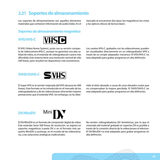 2.21 Soportes de almacenamiento
Los soportes de almacenamiento son aquellos elementos           mercado se encuentran dos tipos: los magnéticos (en cinta)
materiales que contienen información de audio/vídeo. En el      y los ópticos (discos de lectura láser).


Soportes de almacenamiento magnético

VHS/VHS-C

El VHS (Video Home System), junto con su versión compac-        Los casetes VHS-C, grabados con las videocámaras, pueden
ta de videocámara VHS-C, aunque no garantiza una alta ca-       ser visualizados directamente en un videograbador VHS a
lidad de vídeo, es el estándar de videograbación casera más     través de un simple adaptador mecánico. El VHS/VHS-C no
difundido. Este sistema tiene una resolución vertical de sólo   está adaptado para grabar programas en alta definición.
240 líneas, pero resultan los dispositivos más económicos.




SVHS/SVHS-C

El Super VHS es la versión mejorada del VHS (alcanza las 400    nido el éxito deseado a causa de unos elevados costes que
líneas). Este formato se ha introducido en el mercado de los    no compensaban la mejora percibida. El SVHS/SVHS-C no
videograbadores y de las videocámaras ofreciendo mejores        está adaptado para grabar programas en alta definición.
prestaciones que el estándar VHS. Sin embargo, no ha obte-




DV/MiniDV

El DV/MiniDV es un formato de compresión digital de vídeo.      No existen videograbadoras DV domésticas, por lo que el
Este estándar tiene 500 líneas de resolución, se registra en    visionado del material grabado en soportes DV es posible a
soportes magnéticos (casete DV o en el formato más pe-          través de la conexión directa de la videocámara al televisor.
queño MiniDV) y sustituye, en el mundo de las videocáma-        El DV/MiniDV no está adaptado para grabar programas en
ras, a las soluciones analógicas tradicionales.                 alta definición.




                                                                                                                                53
 