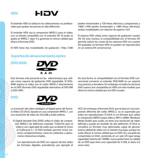 HDV

     El estándar HDV se utiliza en las videocámaras no profesio-     píxeles horizontales y 720 líneas efectivas y progresivas) y
     nales para grabar secuencias en alta definición.                1080i (1440 píxeles horizontales y 1080 lineas efectivas),
                                                                     ambas modalidades con relación de aspecto 16:9.
     El estándar HDV usa la compresión MPEG-2 para el vídeo,
     con un bitrate compatible con el estándar DV. El audio se       El sistema HDV utiliza como soporte de grabación casetes
     graba en MPEG-1 layer II y garantiza la misma calidad que       DV. De esta manera, la compatibilidad con el formato DV
     ofrece el formato DVD.                                          permite reducir los costes de los sistemas HDV. Los casetes
                                                                     DV grabados en formato HDV no pueden ser reproducidos
     El HDV tiene dos modalidades de grabación: 720p (1280           en un sistema DV convencional.


     Soportes de almacenamiento óptico
     DVD-RAM


     Este formato está presente en las videocámaras que utili-       De esta forma, la compatibilidad con el formato DVD con-
     zan como soporte de grabación DVD regrabable. El DVD-           vencional convierte al estándar DVD-RAM en un soporte
     RAM registra el vídeo con el códec MPEG-2 directamente          muy práctico y duradero. Sin embargo, no todos los lectores
     en el DVD (formato DVD regrabable alternativo al DVD-RW         DVD caseros son compatibles al 100% con este modelo, que
     y DVD+RW).                                                      ofrece la misma calidad que los DVD usuales.

     DVD

     La transición del vídeo analógico al digital parte del forma-   VCD. Sin embargo, el formato DivX, que se basa en una com-
     to Video CD (VCD), basado en una compresión MPEG-1, con         presión diferente del códec MPEG-2, no es soportado por
     una resolución de vídeo de 352x288 y audio estéreo.             todos los reproductores. El DivX es un formato que utiliza
                                                                     la compresión MPEG-4 para vídeo y MP3 o WMA (Windows
       El Digital Versatile Disk (DVD) utiliza el códec de compre-   Media Audio) para audio, no tiene una resolución de vídeo
         sión MPEG-2 de definición estándar (720x576) para el        definida y puede ser también de alta definición. El DivX se
          vídeo y con capacidad de audio que va desde el mono        considera un formato muy optimizado, capaz de generar
           al multicanal 5.1. El DVD también permite incluir ser-    buena calidad de vídeo con un bitrate muy bajo, aunque no
            vicios complementarios, como los subtítulos o aplica-    suele ofrecer la misma calidad que un DVD. Así, una película
            ciones interactivas simples.                             comprimida en DivX, contenida en un solo CD (que tenga
                                                                     capacidad máxima de 750MB), nunca podrá tener la calidad
           Los reproductores de DVD son capaces de leer todos        de un DVD (que tiene una capacidad de 4.7GB, es decir, 6.2
           los formatos digitales precedentes, por ejemplo el        veces más).


54
 