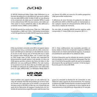 AVCHD

El AVCHD (Advanced Video Codec High Definition) es un           res clásicos 50 y 60Hz, así como los 24 cuadros progresivos
formato de grabación en alta definición que usa la codifica-    (24p) para ambas resoluciones.
ción de vídeo MPEG-4/AVC (H.264). El AVC es más eficiente
en la compresión de vídeo que el estándar MPEG-2 usado          A diferencia de otros formatos de grabación de vídeo en
en las videocámaras HDV. De esta manera, este códec per-        alta definición (HDV), el AVCHD puede ser memorizado so-
mite captar la misma calidad de vídeo en alta definición a      bre cualquier soporte de almacenamiento (DVD de 8 cm,
un bitrate menor (18Mb/s contra 25Mb/s).                        disco duro o tarjetas de memoria).

El AVCHD permite las resoluciones 720p (con 1280 píxeles        Por otro lado, el estándar AVCHD permite registrar audio
horizontales) y 1080i (con 1920 o 1440 píxeles horizontales)    comprimido (7.1 linear PCM) o sin comprimir (AC3 5.1).
a 16:9. De igual forma, el códec AVCHD soporta los estánda-


Blu-ray


El Blu-ray (también conocido como BD) es el soporte óptico      (VC-1). Estas codificaciones más avanzadas permiten, en
propuesto por Sony, a comienzos del año 2002, como evo-         teoría, doblar el factor de compresión respecto al MPEG-2
lución del DVD para la televisión en alta definición. Gracias   (reduciendo a la mitad la demanda de espacio), sin producir
al uso de un laser de luz azul, el formato Blu-ray es capaz     una pixelixación apreciable en la calidad de vídeo.
de contener hasta 54GB de datos, casi 12 veces más que
un DVD Single Layer (4,7GB). Aunque esta capacidad de           El primer dispositivo que ha utilizado de manera comercial
almacenamiento puede parecer muy grande, un disco de            esta tecnología ha sido la consola de videojuegos Play Sta-
25GB apenas permite contener dos horas de vídeo en alta         tion 3. Este hecho fue posible a partir de que los encargados
definición con una codificación MPEG-2. Por este motivo,        del proyecto Blu-ray aprobaran la versión 1.0 de las especi-
se ha previsto el uso de discos Blu-ray de doble capa (más      ficaciones para los discos BD-ROM.
de 50GB) y la utilización de codificaciones más sofisticadas
como el códec MPEG-4/AVC o el Windows Media Video 9


HD-DVD

Existe también otro soporte óptico en alta definición. Se       guerra ha retrasado la distribución de contenidos en alta
trata del estándar HD-DVD desarrollado por la firma Toshi-      definición sobre soporte de almacenamiento. Por sorpresa,
ba. Durante casi cuatro años se ha asistido a una guerra de     en febrero de 2008, Toshiba declara cerrado el proyecto HD-
formatos entre el HD-DVD y el Blu-ray, con el desarrollo por    DVD. Así, el Blu-Ray es, actualmente, el único soporte de al-
parte de los fabricantes de equipos y productores de con-       macenamiento en alta definición disponible en el mercado.
tenido de características específicas para cada formato. Esta


                                                                                                                                55
 