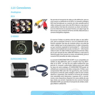 2.23 Conexiones
Analógicas
RCA
                  No permite el transporte de vídeo en alta definición, pero es
                  muy común su utilización en la SDTV. La conexión analógica
                  RCA está formada por un conector de color amarillo para el
                  vídeo compuesto y por otros dos RCA, blanco y rojo, para el
                  audio estéreo. Este tipo de conectores se sitúan normalmen-
                  te en las televisiones en posición frontal, o en algún lugar de
                  fácil acceso, para conectar de forma sencilla videocámaras o
                  cámaras fotográficas digitales.

S-VIDEO
                  El conector S-Video no admite señal de vídeo en alta defini-
                  ción, pero es bastante normal su uso en la televisión de de-
                  finición estándar. Este tipo de conexión ofrece una señal de
                  mejor calidad que la que proporciona el vídeo compuesto,
                  ya que mantiene separada la luminosidad (Y – información
                  sobre la luminosidad) de la escala cromática (C – información
                  sobre el color). El cable S-Video transporta únicamente vídeo,
                  por lo que necesita de dos cables RCA (blanco y rojo) para la
                  señal de audio. Este conector se sitúa, normalmente, junto al
                  conector RCA (amarillo) de vídeo compuesto.
EUROCONECTOR      La conexión EUROCONECTOR (SCART) no es compatible con
                  señales en alta definición, pero su empleo está muy difun-
                  dido en la SDTV. Se trata de una salida multifunción que
                  permite la conexión audio/vídeo bidireccional para todos
                  los tipos de señal analógica. El EUROCONECTOR puede ser
                  utilizado por conexiones de vídeo compuesto, S-Video o por
                  componentes RGB (sólo SD). De igual forma, este conector
                  transporta la señal de audio analógica sobre los dos canales
                  (derecho e izquierdo). Este interfaz es la forma de conexión
                  más extendida entre televisores y aparatos A/V y, normal-
                  mente, estos dispositivos disponen de varias salidas de este
                  tipo. Existe una versión mejorada de este conector llamada
                  GOLDEN SCART, que permite el transporte de señales analó-
                  gicas RGB en calidad HD.




                                                                                    57
 
