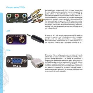 Componentes YPrPb
                         La conexión por componentes YPrPB es la que proporciona
                         la mejor calidad de vídeo analógico. Este conector puede so-
                         portar señales en alta definición con una ligera pérdida de
                         calidad. Este interfaz transporta las tres señales YPrPb (la lu-
                         minosidad y los dos componentes de color) en canales sepa-
                         rados (esto explica la presencia de tres cables de tipo RCA).
                         Así, la conexión por componentes YPrPB se puede encontrar
                         en videocámaras de alta definición, reproductores/grabado-
                         res de DVD, Set Top Box HD, videoproyectores y televisores.
                         Aunque, este tipo de cableado necesita una conexión de au-
                         dio independiente.
     Jack
                         El conector Jack sólo permite transportar señal de audio en
                         mono o en estéreo y es el método de conexión entre equi-
                         pos de sonido más utilizado (micrófonos, auriculares, etc..).
                         En las televisiones normalmente se usa como entrada de au-
                         dio asociada al conector VGA o DVI para la conexión de PC.




     VGA
                         El conector VGA es la típica conexión de vídeo del mundo
                         informático (se le conoce también como conector PC), trans-
                         porta la señal RGB analógica y las señales de sincronismo y
                         soporta otras resoluciones además de la alta definición. El in-
                         terfaz VGA está presente en algunos televisores HD (donde,
                         en alguna ocasión, sustituye a la conexión YPrPb) y permite
                         conectar un ordenador o una consola de última generación
                         a la televisión y convertirla en un monitor para aplicaciones y
                         videojuegos en alta definición. Sin embargo, el VGA necesita
                         una conexión de audio separada.




58
 