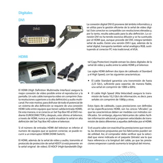 Digitales
DVI
                                                                  La conexión digital DVI-D proviene del ámbito informático, y
                                                                  se utiliza para la gestión eficiente de la señal de vídeo digi-
                                                                  tal. Este conector es compatible con resoluciones elevadas y,
                                                                  por lo tanto, resulta adecuado para la alta definición. La co-
                                                                  nexión DVI no ha tenido excesiva difusión y se ha sustituido
                                                                  por el HDMI que, aunque procede del DVI, integra también
                                                                  señal de audio. Existe una versión DVI-I que, además de la
                                                                  señal digital, transporta también señal analógica RGB, susti-
                                                                  tuyendo al conector PC más tradicional, el VGA.

HDMI
                                                                  tal Copy Protection) impide extraer los datos digitales de la
                                                                  señal de vídeo y audio entre la salida HDMI y el televisor.

                                                                  Las siglas HDMI definen dos tipos de cableado: el Standard
                                                                  y el High Speed, con las siguiente características:

                                                                   y El cable Standard garantiza una transmisión de hasta
                                                                     2,23 Gb/s, suficiente para soportar, de manera fiable,
                                                                     una señal sin comprimir de 1080i a 60Hz.
El HDMI (High Definition Multimedia Interface) asegura la
mejor conexión de vídeo posible entre el reproductor y la          y El cable High Speed (Alta Velocidad) asegura la trans-
pantalla. Un solo cable transporta vídeo sin comprimir (has-         misión de hasta 10,2 Gb/s de información, es decir, para
ta resoluciones superiores a la alta definición) y audio multi-      señales sin comprimir de 1080p y otras.
canal. Por este motivo, para disfrutar de todo el potencial de
un sistema de alta definición se requiere de una conexión         Estos tipos de cableado, cuyas prestaciones son definidas
HDMI (sólo entre equipos que tienen salida/entrada HDMI).         en las especificaciones HDMI, son los únicos “oficiales”, ya
De esta manera, si se conecta un Set Top Box HD al DVD me-        que las características deben ser medidas con métodos cer-
diante EUROCONECTOR y después, este último al televisor,          tificados. Sin embargo, algunos fabricantes de cables facili-
a través de HDMI, nunca se podrá visualizar la señal en alta      tan información adicional y proponen velocidades de trans-
definición del Set Top Box HD sobre el televisor.                 misión de datos diferentes a aquellas definidas por el HDMI.

Si el número de entradas HDMI del televisor es inferior al        Si el usuario sabe con exactitud las prestaciones que necesi-
numero de equipos que se quieren conectar, se puede re-           ta, las divisiones propuestas por los fabricantes pueden ser
currir a un interruptor HDMI (HDMI Switch).                       de utilidad. Así, el comprador debe verificar que la veloci-
                                                                  dad que viene indicada en el paquete (bitrate) sea la que
El HDMI, además de la señal de vídeo y audio, transmite el        hace referencia a la longitud del cable, ya que las presta-
protocolo de protección de señal HDCP (si está presente en        ciones empeoran cuando aumenta la longitud del mismo.
la señal original de vídeo). El HDCP (High-bandwidth Digi-



                                                                                                                                    59
 