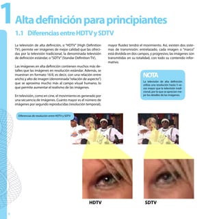 1   Alta definición para principiantes
    1.1 Diferencias entre HDTV y SDTV
    La televisión de alta definición, o “HDTV” (High Definition   mayor fluidez tendrá el movimiento. Así, existen dos siste-
    TV), permite ver imágenes de mejor calidad que las ofreci-    mas de transmisión: entrelazado, cada imagen o “marco”
    das por la televisión tradicional, la denominada televisión   está dividida en dos campos, y progresivo, las imágenes son
    de definición estándar, o “SDTV” (Standar Definition TV).     transmitidas en su totalidad, con todo su contenido infor-
                                                                  mativo.
    Las imágenes en alta definición contienen muchos más de-
    talles que las imágenes en resolución estándar. Además, se
    muestran en formato 16:9, es decir, con una relación entre
    ancho y alto de imagen (denominada “relación de aspecto”)
                                                                                         NOTA
                                                                                          La televisión de alta definición
    que se aproxima mucho más al campo visual humano, lo                                  utiliza una resolución hasta 5 ve-
    que permite aumentar el realismo de las imágenes.                                     ces mayor que la televisión tradi-
                                                                                          cional, por lo que se aprecian me-
    En televisión, como en cine, el movimiento es generado por                            jor los detalles de las imágenes.
    una secuencia de imágenes. Cuanto mayor es el número de
    imágenes por segundo reproducidas (resolución temporal),


      Diferencias de resolución entre HDTV y SDTV




                                                      HDTV                                 SDTV

6
 