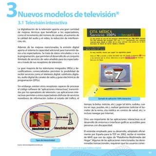3
Nuevos modelos de televisión*
3.1 Televisión interactiva
La digitalización de la televisión aporta una gran cantidad
de mejoras técnicas que benefician a los espectadores,
como el incremento del número de canales, el aumento de
la calidad del audio y el vídeo, la reducción de interferen-
cias, etc.

Además de las mejoras mencionadas, la emisión digital
aporta al sistema la capacidad adicional para transmitir da-
tos a los espectadores. Se trata de datos vinculados o no a
la programación, que permiten el desarrollo de un conjunto
ilimitado de servicios de valor añadido para los espectado-
res a través de sus receptores de televisión.

La gran mayoría de los televisores integrados (iRDs) y de-
codificadores comercializados permiten la posibilidad de
recibir servicios como el teletexto digital, subtítulos digita-
les, audio digital de canales de radio y guías electrónicas de
programación (EPGs).

Sin embargo, existen otros receptores capaces de procesar
el código software de “aplicaciones interactivas”, transmiti-
das por los operadores de televisión. Las aplicaciones inte-
ractivas permiten a estos espectadores disfrutar de servicios
novedosos de información (sobre el estado del tráfico, el                                             Ejemplo de aplicación 100% interactiva

                                                                                     tiempo, la bolsa, noticias, etc.), jugar (al tetris, sudoku, cua-
                                                                                     tro en raya, puzzles, etc.), realizar gestiones (solicitar el bo-
                                                                                     rrador de la renta, cita médica en centros de salud, etc.) e
                                                                                     incluso navegar por Internet.

                                                                                     Otro uso importante de las aplicaciones interactivas es el
                                                                                     desarrollo de entornos e interfaces gráficas accesibles para
                                                                                     personas con discapacidad.

                                                                                     El estándar empleado para su desarrollo, adoptado oficial-
                                                                                     mente por España para la TDT en 2002, recibe el nombre
                                                                                     de MHP, que son las siglas de “Plataforma Multimedia del
                             Tipos de interactividad                                 Hogar”. Algunas de las aplicaciones mencionadas, las deno-
                                                                                     minadas transaccionales, requieren que los usuarios conec-
Fuente: televisiondigitalterrestretdt.com

                                               * Este capítulo no forma parte de la guía italiana original

                                                                                                                                                         63
 