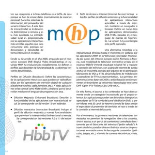 ten sus receptores a la línea telefónica o al ADSL de casa          y Perfil de Acceso a Internet (Internet Access): Incluye a
     porque se han de enviar datos (normalmente de carácter                los dos perfiles de difusión anteriores y la funcionalidad
     personal) hacia los sistemas de                                                                 de aplicaciones interactivas
     información del proveedor del                                                                   accesibles a través de Inter-
     servicio interactivo. A este tipo                                                               net, mediante un navegador o
     de interactividad se le denomi-                                                                 browser. Define un nuevo tipo
     na bidireccional o remota, y es                                                                 de aplicaciones denominadas
     la más avanzada. La interacti-                                                                  DVB-HTML, basadas en el len-
     vidad local es proporcionada                                                                    guaje de marcas de hipertex-
     por las aplicaciones interactivas                                                               to. La versión 1.2 ya contempla
     más sencillas, aquellas que para                                                                este perfil avanzado.
     consumirse sólo precisan ser
     descargadas y ejecutadas de                                                                      Una alternativa novedosa a la
     forma interna en el receptor.                                       interactividad, ofrecida hasta el momento en solitario por
                                                                         las aplicaciones MHP, es la “televisión conectada”. Promovi-
     Desde su desarrollo en el año 2000, amparado por el con-            da por países del entorno europeo como Alemania o Fran-
     sorcio europeo DVB (Digital Video Broadcasting), el es-             cia, esta modalidad de televisión interactiva se basa en el
     tándar MHP ha evolucionado notablemente. Se definen 3               estándar HbbTV (Hybrid broadcast in band TV) y requiere
     perfiles que describen la funcionalidad de las distintas ver-       la conexión del televisor a un acceso de Internet de banda
     siones desarrolladas.                                               ancha. Se encuentra apoyada por algunos de los principales
                                                                         fabricantes de iRDs y STBs, desarrolladores de middleware
     Perfiles de Difusión (Broadcast): Define las características        y operadores de TV más representativos. Las primeras im-
     de las aplicaciones interactivas que pueden ser radiodifun-         plementaciones datan de 2009, y están basadas en compo-
     didas por los operadores de televisión digital de cualquier         nentes de estándares ya existentes y tecnologías web como
     plataforma (satélite, cable, terrestre, etc.). A estas aplicacio-   OIPF (Open IPTV Forum), CEA, DVB y W3C.
     nes se las conoce como Xlets o DVB-J, debido a que se desa-
     rrollan mediante el lenguaje de programación Java.                  De esta forma, el acceso a los contenidos se hace directa-
                                                                         mente desde un navegador incorporado por el propio te-
     y Difusión Mejorada (Enhanced Broadcast): Describe la               levisor. Las aplicaciones pueden ser difundidas bien por los
       funcionalidad de las aplicaciones con interactividad lo-          operadores de TV (a través del canal de difusión DVB) o por
       cal. Se corresponde con la versión 1.0 del estándar.              servidores web. El canal de retorno o envío de datos desde
                                                                         el espectador al proveedor de servicios se hace a través de
     y Difusión Interactiva (Interactive Broadcast): Incluye al          la conexión a Internet del usuario.
       perfil de difusión mejorada y nuevas funcionalidades
       que permiten la interactividad bidireccional o remota.            Por el momento, las primeras versiones de televisores co-
         Se corresponde con las versiones 1.0 y 1.1 del están-           nectados no permiten la navegación libre a los usuarios,
           dar.                                                          sino el acceso a un portal de contenidos controlado direc-
                                                                         tamente por el fabricante del televisor (“jardín vallado”). A
                                                                         través de dicho portal se ofrecen distintos servicios de pres-
                                                                         taciones avanzadas como la descarga de contenidos (pelí-
                                                                         culas, juegos, etc.), el envío de correos electrónicos, chats,
                                                                         etc.




64
 