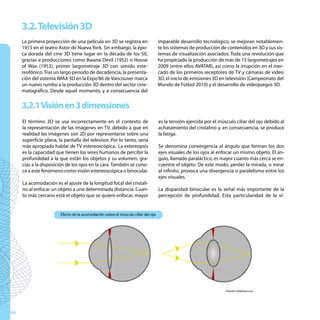 3.2. Televisión 3D
     La primera proyección de una película en 3D se registra en                    imparable desarrollo tecnológico, se mejoran notablemen-
     1915 en el teatro Astor de Nueva York. Sin embargo, la épo-                   te los sistemas de producción de contenidos en 3D y sus sis-
     ca dorada del cine 3D tiene lugar en la década de los 50,                     temas de visualización asociados. Toda una revolución que
     gracias a producciones como Bwana Devil (1952) o House                        ha propiciado la producción de más de 15 largometrajes en
     of Wax (1953), primer largometraje 3D con sonido este-                        2009 (entre ellos AVATAR), así como la irrupción en el mer-
     reofónico. Tras un largo periodo de decadencia, la presenta-                  cado de los primeros receptores de TV y cámaras de vídeo
     ción del sistema IMAX 3D en la Expo’86 de Vancouver marca                     3D, el inicio de emisiones 3D en televisión (Campeonato del
     un nuevo rumbo a la producción 3D dentro del sector cine-                     Mundo de Fútbol 2010) y el desarrollo de videojuegos 3D.
     matográfico. Desde aquel momento, y a consecuencia del


     3.2.1 Visión en 3 dimensiones
     El término 3D se usa incorrectamente en el contexto de                        es la tensión ejercida por el músculo ciliar del ojo debido al
     la representación de las imágenes en TV, debido a que en                      achatamiento del cristalino y, en consecuencia, se produce
     realidad las imágenes son 2D por representarse sobre una                      la fatiga.
     superficie plana, la pantalla del televisor. Por lo tanto, sería
     más apropiado hablar de TV estereoscópica. La estereopsis                     Se denomina convergencia al ángulo que forman los dos
     es la capacidad que tienen los seres humanos de percibir la                   ejes visuales de los ojos al enfocar un mismo objeto. El án-
     profundidad a la que están los objetos y su volumen, gra-                     gulo, llamado paraláctico, es mayor cuanto más cerca se en-
     cias a la disposición de los ojos en la cara. También se cono-                cuentre el objeto. De este modo, perder la mirada, o mirar
     ce a este fenómeno como visión estereoscópica o binocular.                    al infinito, provoca una divergencia o paralelismo entre los
                                                                                   ejes visuales.
     La acomodación es el ajuste de la longitud focal del cristali-
     no al enfocar un objeto a una determinada distancia. Cuan-                    La disparidad binocular es la señal más importante de la
     to más cercano está el objeto que se quiere enfocar, mayor                    percepción de profundidad. Esta particularidad de la vi-


                        Efecto de la acomodación sobre el músculo ciliar del ojo




                                                                                                                    Fuente: wisphysics.es




66
 