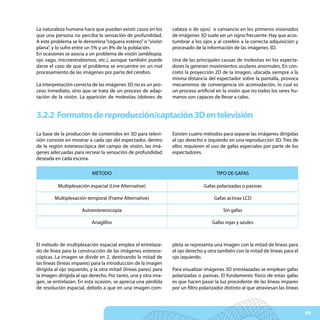La naturaleza humana hace que puedan existir casos en los        cabeza o de ojos) o cansancio en los primeros visionados
que una persona no perciba la sensación de profundidad.          de imágenes 3D suele ser un signo frecuente. Hay que acos-
A este problema se le denomina “ceguera estéreo” o “visión       tumbrar a los ojos y al cerebro a la correcta adquisición y
plana”, y lo sufre entre un 5% y un 8% de la población.          procesado de la información de las imágenes 3D.
En ocasiones se asocia a un problema de visión (ambliopía,
ojo vago, microestrabismos, etc.), aunque también puede          Una de las principales causas de molestias en los especta-
darse el caso de que el problema se encuentre en un mal          dores la generan movimientos oculares anormales. En con-
procesamiento de las imágenes por parte del cerebro.             creto la proyección 2D de la imagen, ubicada siempre a la
                                                                 misma distancia del espectador sobre la pantalla, provoca
La interpretación correcta de las imágenes 3D no es un pro-      mecanismos de convergencia sin acomodación, lo cual es
ceso inmediato, sino que se trata de un proceso de adap-         un proceso artificial en la visión que no todos los seres hu-
tación de la visión. La aparición de molestias (dolores de       manos son capaces de llevar a cabo.


3.2.2 Formatos de reproducción/captación 3D en televisión
La base de la producción de contenidos en 3D para televi-        Existen cuatro métodos para separar las imágenes dirigidas
sión consiste en mostrar a cada ojo del espectador, dentro       al ojo derecho e izquierdo en una reproducción 3D. Tres de
de la región estereoscópica del campo de visión, las imá-        ellos requieren el uso de gafas especiales por parte de los
genes adecuadas para recrear la sensación de profundidad         espectadores.
deseada en cada escena.

                           MÉTODO                                                      TIPO DE GAFAS

          Multiplexación espacial (Line Alternative)                            Gafas polarizadas o pasivas

         Multiplexación temporal (Frame Alternative)                                 Gafas activas LCD

                      Autoestereoscopía                                                   Sin gafas

                           Anaglifos                                                Gafas rojas y azules



El método de multiplexación espacial emplea el entrelaza-        pleta se representa una imagen con la mitad de líneas para
do de línea para la construcción de las imágenes estereos-       el ojo derecho y otra también con la mitad de líneas para el
cópicas. La imagen se divide en 2, destinando la mitad de        ojo izquierdo.
las líneas (líneas impares) para la introducción de la imagen
dirigida al ojo izquierdo, y la otra mitad (líneas pares) para   Para visualizar imágenes 3D entrelazadas se emplean gafas
la imagen dirigida al ojo derecho. Por tanto, una y otra ima-    polarizadas o pasivas. El fundamento físico de estas gafas
gen, se entrelazan. En esta ocasión, se aprecia una pérdida      es que hacen pasar la luz procedente de las líneas impares
de resolución espacial, debido a que en una imagen com-          por un filtro polarizador distinto al que atraviesan las líneas



                                                                                                                                   69
 