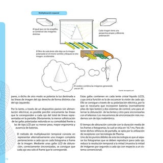 Multiplexación espacial




                         Al igual que con las anaglifas,
                         se combinan dos imágenes                                                 Cada imagen tiene una
                         distintas                                                                perpectiva propia y diferente
                                                                                                  polarización




                             El filtro de cada lente sólo deja ver la imagen
                             polarizada en el mismo sentido y bloquea la otra
                             imagen, ocultándola.




                                                                        El cerebro combina las imágenes generando
                                                                        una en 3D.
                                                                                                                        Fuente: tecnogeek.com


     pares, o dicho de otro modo se polariza la luz destinada a                 Estas gafas contienen en cada lente cristal líquido (LCD),
     las líneas de imagen del ojo derecho de forma distinta a las               cuya única función es la de oscurecer la visión de cada ojo.
     del ojo izquierdo.                                                         Ello se consigue a través de su polarización eléctrica, por lo
                                                                                que es necesario que incorporen baterías (normalmente
     Por lo tanto, a través de un dispositivo pasivo (sin alimen-               pilas de tipo botón) y dos sistemas de control, uno para al-
     tación eléctrica), es posible percibir únicamente las líneas               ternar la obturación de las lentes y otro para sincronizarlas
     que le corresponden a cada ojo del total de líneas repre-                  con el televisor. Los mecanismos de sincronización más mo-
     sentadas en la pantalla. Obviamente, la menor sofisticación                dernos son de tipo inalámbrico.
      de las gafas polarizadas redunda en su comodidad frente a
        las de tipo LCD por su menor peso, mayor ergonomía y                    El tiempo de obturación coincide con la duración media de
          ausencia de baterías.                                                 los frames o fotogramas, la cual se sitúa en 16.7 ms. Para ob-
                                                                                tener dichos refrescos de pantalla, se opta por la utilización
          El método de multiplexación temporal consiste en                      de receptores con tecnología de Plasma.
          representar alternativamente una imagen completa                      Uno de los puntos débiles de esta tecnología es que al sepa-
          perteneciente a cada ojo en cada fotograma o frame                    rar los fotogramas que se deben reproducir para cada ojo,
          de la imagen. Mediante unas gafas LCD de obtura-                      reduce la resolución temporal a la mitad (muestra la mitad
          ción, correctamente sincronizadas, se consigue que                    de imágenes por segundo a cada ojo con respecto a un sis-
          cada ojo vea solo el frame que le corresponde.                        tema convencional).


70
 