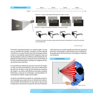 Multiplexación temporal                     16 ms                  16 ms                   16 ms                   16 ms

                                Tiempo

                                         Proyector 1: imagen al ojo izquierdo alternada con imagen en negro




                                         Proyector 2: imagen al ojo derecho alternada con imagen en negro




                                          Las lentes de las gafas se vuelven opacas alternativamente controladas por una señal sincronizada
                                          con los proyectores


                                                                                                                       Fuente: v3d2.tu-bs.de



El formato autoestereoscópico no requiere gafas. En este               cada columna, en concreto aquella cuya dirección apunta al
caso, la pantalla del receptor incorpora una fina película             ojo al que va destinada. La desventaja es que se pierde bri-
con filtros en su parte frontal. Para esta tecnología se lleva         llo porque parte del haz luminoso se extingue al colisionar
a cabo un entrelazado espacial de dos imágenes, cada una               con la barrera.
de ellas dirigida a cada ojo. A diferencia del método de mul-
tiplexación espacial, que se hacía por líneas horizontales, el                   Autoestereoscopía
formato autoestereoscópico entrelaza las imágenes de for-
ma vertical o por columnas.

En la pantalla, por delante de cada dos columnas de imagen
se sitúa una lente semicilíndrica, que envía la información
de cada una de ellas a cada ojo. El conjunto de columnas
de imagen y sus lentes semicilíndricas asociadas trasladan
finalmente a cada ojo la semiimagen correspondiente sin
necesidad de emplear ningún tipo de gafas.

Las lentes semicilíndricas pueden ser sustituidas por barre-
ras de paralaje, que a pesar de ser un método más rudimen-
tario, también resulta efectivo. En este caso, lo que se hace
es dejar pasar únicamente una porción de la luz emitida por
                                                                                                                                Fuente: vision.uji.es




                                                                                                                                                        71
 