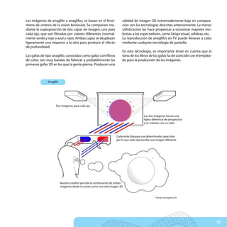 Las imágenes de anaglifo o anaglifos, se basan en el fenó-              calidad de imagen 3D extremadamente baja en compara-
meno de síntesis de la visión binocular. Se componen me-                ción con las tecnologías descritas anteriormente. La menor
diante la superposición de dos capas de imagen, una para                sofisticación las hace propensas a ocasionar mayores mo-
cada ojo, que son filtradas por colores diferentes (normal-             lestias a los espectadores, como fatiga visual, cefaleas, etc.
mente verde y rojo o azul y rojo). Ambas capas se desplazan             La reproducción de anaglifos en TV puede llevarse a cabo
ligeramente una respecto a la otra para producir el efecto              mediante cualquier tecnología de pantalla.
de profundidad.
                                                                        En esta tecnología, es importante tener en cuenta que el
Las gafas de tipo anaglifo, conocidas como gafas con filtros            tono de los filtros de las gafas ha de coincidir con el emplea-
de color, son muy baratas de fabricar y probablemente las               do para la producción de las imágenes.
primeras gafas 3D en las que la gente piensa. Producen una



              Anaglifo




                    Dos imágenes para cada ojo


                                                                                          Las dos imágenes tienen una
                                                                                          ligera diferencia de perspectiva
                                                                                          y se matizan con un color



                                                                    Cada lente bloquea una determinada capa/color
                                                                    por lo que cada ojo percibe una imagen diferente




                         Nuestro cerebro percibe la combinación de ambas
                         imágenes desde el cortex como una sola imagen 3D


                                                                                                   Fuente: tecnogeek.com




                                                                                                                                          73
 