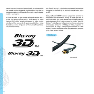 La Blu-ray Disc Association ha aprobado la especificación      Los nuevos Blu-ray 3D serán retrocompatibles, permitiendo
     del Blu-Ray 3D, que llega en el momento justo para que los     visualizar el contenido en los reproductores actuales, eso sí
     espectadores de cine 3D puedan llevar una experiencia pa-      en 2D.
     recida a sus hogares.
                                                                    La especificación HDMI 1.4a es la que permite conectar te-
     El códec de vídeo 3D que usará es el vídeo Multiview (MVC)     levisores 3D con dispositivos Blu-ray, de modo que es el in-
     códec, una ampliación de la UIT-T H.264 Advanced Video         terfaz necesario para hacer posible este tipo de contenidos
     Coding (AVC) códec actualmente usado en todos los dis-         estereoscópicos. En el 1.4a se incluyen los modos “top-and-
     cos Blu-ray Disc. Los menús de opciones, subtítulos y extras   bottom” y “side-by-side”, utilizados en emisiones televisivas
     también se podrán enriquecer con las nuevas funcionalida-      entrelazadas (imágenes a 1080i) y en vídeo progresivo en
     des tridimensionales.                                          resoluciones de 720p o 1080p respectivamente. Un cable
                                                                    HDMI 1.3 no es compatible con el tipo de formato estereos-
                                                                    cópico que se debe utilizar.


                                                                       Cable Blu-ray




                                                                                                          Fuente: finehd.com




74
 