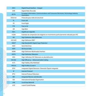 DVI-I     Digital Visual Interface – Integral
       DVR      Digital Video Recorder
                European Information, Communications and Consumer Electronics Technology Industry
      EICTA
                Association
     Ethernet   Protocolo para redes de área local
       FL       Front Left
       FR       Front Right
       FTA      Free to Air
       GB       Giga Byte
      Gb/s      Gigabit por segundo
      H.264     Estándar de compresión de imágenes en movimiento particularmente indicada para HD
       HD       High Definition (Alta definición)
     HD DVD     High Definition DVD
      HDCP      High-Bandwidth Digital Copy Protection
      HDD       Hard Disk Drive
      HDFI      HD Forum Italia
      HDMI      High Definition Multimedia Interface
      HDTV      High Definition Television
      HDV       High- Definition DV (Televisión en alta definición)
     HE-AAC     High Efficiency – Advanced Audio Coding
      Hi Fi     High Fidelity (Alta fidelidad)
     HP@L4      High Profile at Level 4
      iDTV      Integrated Digital Television (Televisión Digital integrada)
        IP      Internet Protocol
      IPTV      Internet Protocol Television
       IRD      Integrated Reciver and Decoder
       ISO      International Standar Organisation
       LAN      Local Area Network
       LCD      Liquid Crystal Display




76
 