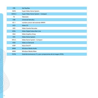 STB     Set-Top Box
     SVHS     Super Video Home System
     SVHS-C   Super Video Home System – Compact
      TV      Televisión
      USB     Universal Serie Bus
      VC-1    nombre común del estándar WMV9
      VCD     Video CD
      VCR     Video Casette Recorder
     VDSL     Video Digital Subscriber Line
      VGA     Video Graphics Array
      VHS     Video Home System
     VHS-C    Video Home System - Compact
      VOD     Video on Demand
      VOIP    Voice Over IP
     WMA      Windows Media Audio
     WMV      Windows Media Video
     YPrPb    Señal de luminancia (Y) y por componentes de la imagen (PrPb)




78
 