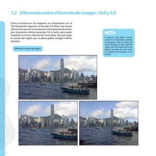 1.2 Diferencias entre el formato de imagen 16:9 y 4:3
    Como se muestra en las imágenes, en comparación con el
    16:9 (ilustración superior), el formato 4:3 ofrece una menor
    información para la misma distancia de captación de la ima-
    gen (ilustración inferior izquierda). Por lo tanto, para poder
    mantener la misma información horizontal, hay que alejar
                                                                     NOTA
    la cámara del objeto que se desea grabar (imagen inferior        El formato 16:9, frente al tradi-
                                                                     cional 4:3 de televisión estándar,
    derecha).                                                        se aproxima mejor al campo de
                                                                     visión humano, es decir, permite
                                                                     captar más información de la rea-
        Diferentes formatos de imagen                                lidad y aumentar, de este modo,
                                                                     la sensación de integrarse en la
                                                                     escena.




8
 