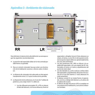 Apéndice 3 - Ambiente de visionado




                                                           En un Home Cinema 5.1 los
                                                            altavoces LL y LR no están
                                                                    presentes



Para disfrutar al máximo de la alta definición se aconseja se-                 espectador y dirigidos hacia él. Estos altavoces se
guir las siguientes recomendaciones:                                           sitúan, al menos, a unos 50 cm de la pared y la dis-
                                                                               tancia que los separa debe ser, aproximadamente,
y La posición del espectador debe ser lo más centrada po-                      de unos 250 centimetros.
  sible frente a la pantalla.                                              y   Los dos posteriores (RL y RR) se colocan a la es-
                                                                               palda del espectador, con una angulo de 45º, dis-
y Para un correcto visionado hay que evitar una ilumina-                       tanciados al menos un metro y equidistantes del
  ción de la habitación excesiva o directa sobre el televi-                    punto de visión ideal.
  sor.                                                                     y   Los dos laterales (LL y LR) se ubican a ambos lados
                                                                               del espectador y equidistantes del punto de escu-
y La distancia de visionado más adecuada se sitúa aproxi-                      cha (en el caso del sistema 5.1 estos altavoces no
  mandamente entre 2 ó 3 veces la altura de la pantalla.                       están presentes).
                                                                           y   El altavoz central (C) se instala frente al especta-
y La disposición de los altavoces, en el caso de 7 salidas de                  dor, encima o debajo del televisor y a la altura de
  potencia y una a bajo nivel (7.1), debe ser:                                 la cabeza del usuario.
                                                                           y   El difusor de baja frecuencia (LFE) se emplaza en
      y Los dos difusores principales (FL y FR) se colocan                     una esquina de la habitación y cerca de los altavo-
        al lado del televisor, a la misma distancia, frente al                 ces frontales.


                                                                                                                                      81
 