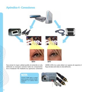 Apéndice 4 - Conexiones




                                           u




                                                                                  u
                          u



                                                 HDTV

     Para extraer la mayor calidad posible al contenido en alta
                                                                     SDTV
                                                                                            u
                                                                  (HDMI ó DVI), los cuales deben ser capaces de soportar el
     definición es necesario conectar todos los componentes       flujo de datos del vídeo en alta definición.
     de la instalación HD mediante los oportunos conectores



                            NOTA
                            Conector S/SPIF óptico o coaxial
                            que se usa para conectar el audio
                            multicanal a un sistema Home
                            Cinema.




82
 