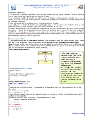 Universidad Politécnica Territorial Andrés Eloy Blanco
Programa Nacional de Formación en Informática
Ing. Lissette Torrealba
Visibilidad y Herencia
- Los atributos y métodos declarados como públicos podrán utilizarse desde cualquier contexto: desde la
misma clase, desde una clase heredada o desde el exterior.
- Los atributos y métodos declarados como privados no podrán ser accedidos desde otro sitio que no sea el
interior de la clase en donde están declarados. Por lo tanto no se podrán sobrescribir características privadas
en las clases heredadas.
Ya que las clases hijas no tendrán acceso a esas características privadas.
- Los atributos y métodos declarados como protegidos solo podrán ser accedidos desde la clase que los
declara o desde una clase heredera. Pero nunca desde el exterior de una clase.
Gracias a la visibilidad solo se expondrán las características que sean requeridas por un cliente (que podría ser
otra clase). Y evitar que se puedan modificar libremente atributos de un objeto. Ya que solo se podrán
modificar los atributos que la definición de la clase permita y mediante los métodos requeridos para ello. Por lo
tanto podríamos completar un poco las clases de los ejemplos anteriores para que cualquier modificación de un
atributo se haga mediante métodos de acceso.
Representación UML
La representación en UML es una “flecha continua” que va desde la clase “hija” hasta la clase “padre”, similar
a la relación de “asociación”, pero con la diferencia que termina con una punta en forma de triángulo.
Nota: entender la diferencia de las flechas: si es punteada (“no continua”) la relación es más débil que una
“flecha continua”. Por lo tanto la Herencia es una relación igual de fuerte que la asociación, pero más fuerte
que una relación como la “dependencia” (“línea punteada”).
Un diagrama genérico sería:
Ejemplo de traducción a código
class Padre
{
public function saluda() {
echo "Hola Mundo";
}
}
Y luego la extendemos a otra:
class Hija extends Padre{
}
Podríamos usar todos los métodos y propiedades de la clase padre, pues han sido «heredados» por la hija.
Así, esto...
$mi_hija = new Hija();
$mi_hija->saluda();
...devolvería por pantalla "Hola Mundo", aunque la clase hija carezca de métodos y propiedades, pues los ha
recibido de la clase padre.
A continuación vamos a ver un ejemplo sencillo de herencia en PHP
1. Primero crearemos la clase base.
Producto.php
class Producto {
protected $id;
private $titulo;
private $precio;
La herencia es siempre
transitiva: una clase puede
heredar características de
superclases que se
encuentran muchos niveles
más arriba en la jerarquía
de herencia.
Ejemplo: si la clase Perro
es una subclase de la clase
Mamífero, y la clase
Mamífero es una subclase de
la clase Animal, entonces el
Perro heredará atributos
tanto de Mamífero como de
Animal.
 