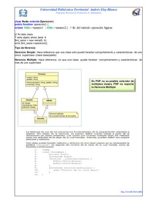 Universidad Politécnica Territorial Andrés Eloy Blanco
Programa Nacional de Formación en Informática
Ing. Lissette Torrealba
class Resta extends Operacion{
public function operacion() {
return $this->numero1 - $this->numero2;} // fin del método operación higiene
}// fin dela clase
Y este objeto ahora daría 4:
$mi_resta = new resta(8, 4);
echo $mi_resta->operacion();
Tipo de Herencia
Herencia Simple: Hace referencia que una clase solo puede heredar comportamiento y características de una
única superclase (clase base/padre)
Herencia Múltiple: Hace referencia en que una clase puede heredar comportamiento y características de
mas de una superclase
En PHP no es posible extender de
múltiples clases, PHP no soporta
la Herencia Múltiple
 