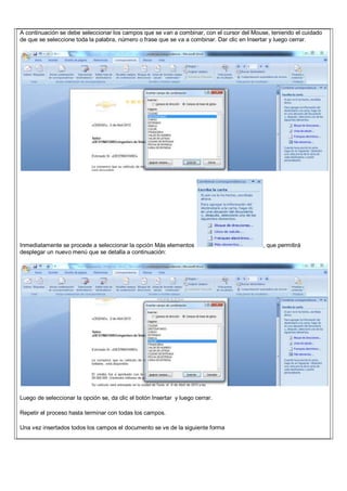 A continuación se debe seleccionar los campos que se van a combinar, con el cursor del Mouse, teniendo el cuidado
de que se seleccione toda la palabra, número o frase que se va a combinar. Dar clic en Insertar y luego cerrar.
Inmediatamente se procede a seleccionar la opción Más elementos , que permitirá
desplegar un nuevo menú que se detalla a continuación:
Luego de seleccionar la opción se, da clic el botón Insertar y luego cerrar.
Repetir el proceso hasta terminar con todas los campos.
Una vez insertados todos los campos el documento se ve de la siguiente forma
 